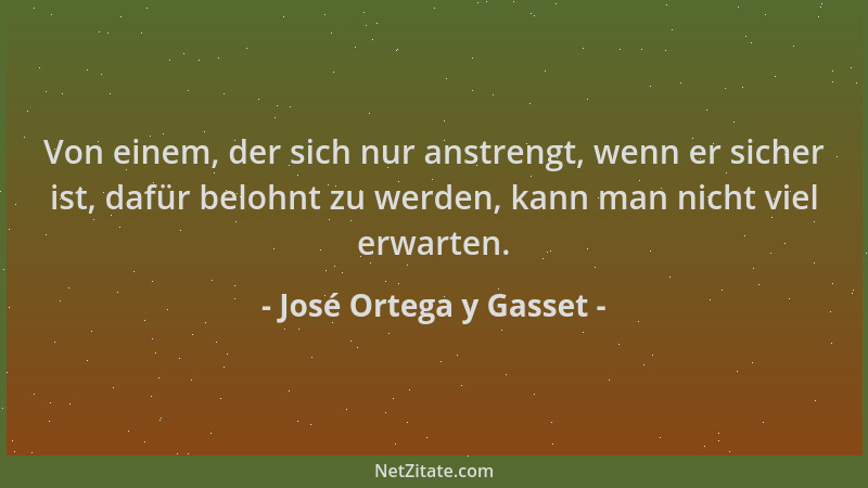 José Ortega y Gasset - Von einem, der sich nur anstrengt, wenn er sicher ist, dafür belohnt zu werden, kann man nicht viel...