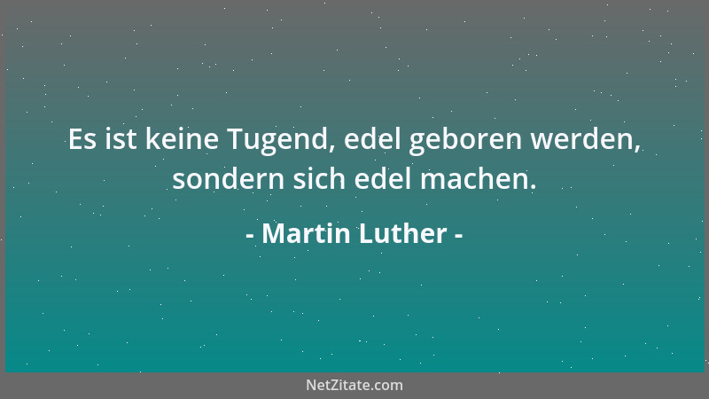 Martin Luther - Es ist keine Tugend, edel geboren werden, sondern sich edel machen....