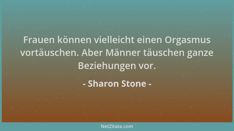 Sharon Stone - Frauen können vielleicht einen Orgasmus vortäuschen. Aber Männer täuschen ganze Beziehungen vor....