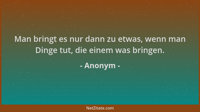 Anonym - Man bringt es nur dann zu etwas, wenn man Dinge tut, die einem was bringen....