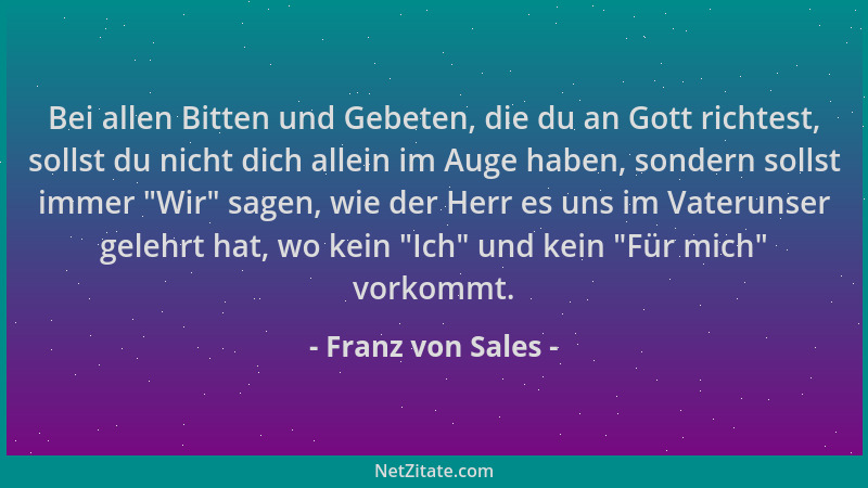 Franz von Sales - Bei allen Bitten und Gebeten, die du an Gott richtest, sollst du nicht dich allein im Auge haben, sondern...