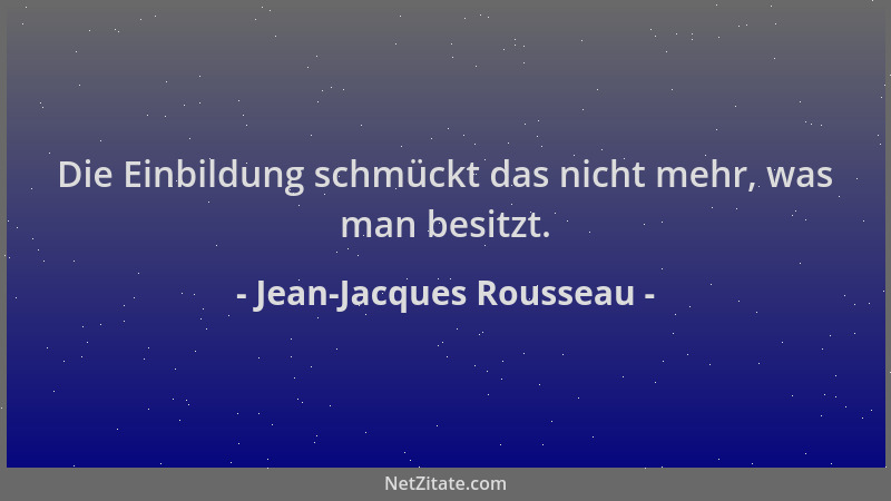 Jean-Jacques Rousseau - Die Einbildung schmückt das nicht mehr, was man besitzt....