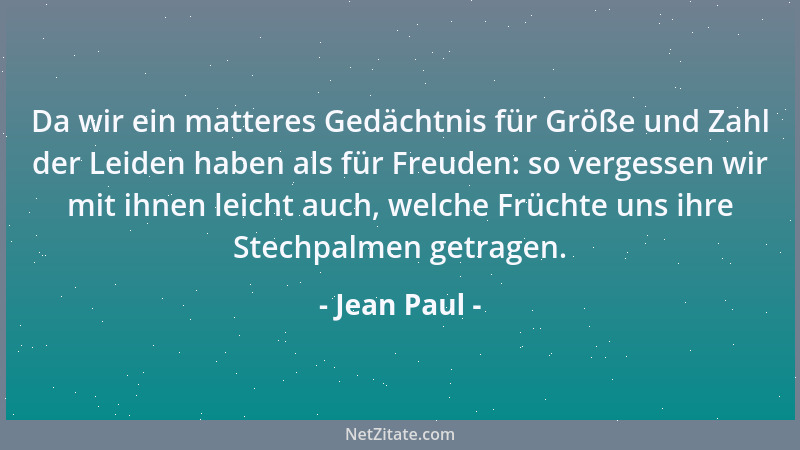 Jean Paul - Da wir ein matteres Gedächtnis für Größe und Zahl der Leiden haben als für Freuden: so vergessen wir mit ihnen...