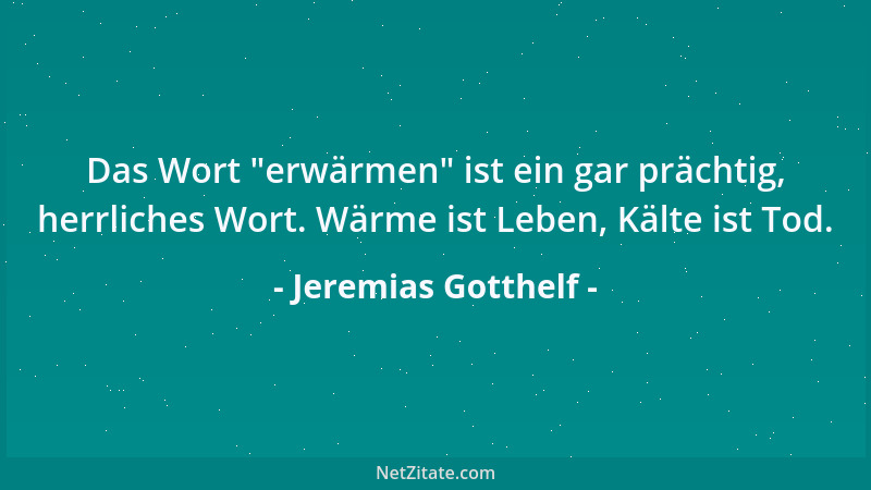 Jeremias Gotthelf - Das Wort  "erwärmen " ist ein gar prächtig, herrliches Wort. Wärme ist Leben, Kälte ist Tod....