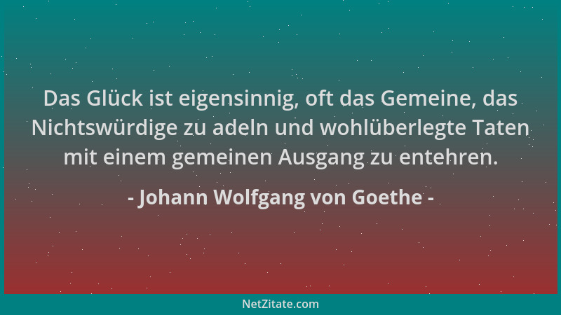 Johann Wolfgang von Goethe - Das Glück ist eigensinnig, oft das Gemeine, das Nichtswürdige zu adeln und wohlüberlegte Taten...