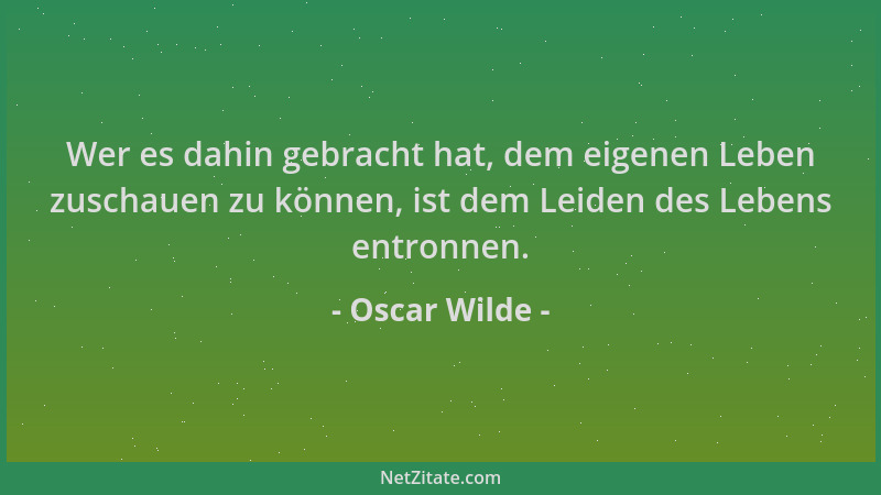Oscar Wilde - Wer es dahin gebracht hat, dem eigenen Leben zuschauen zu können, ist dem Leiden des Lebens entronnen....