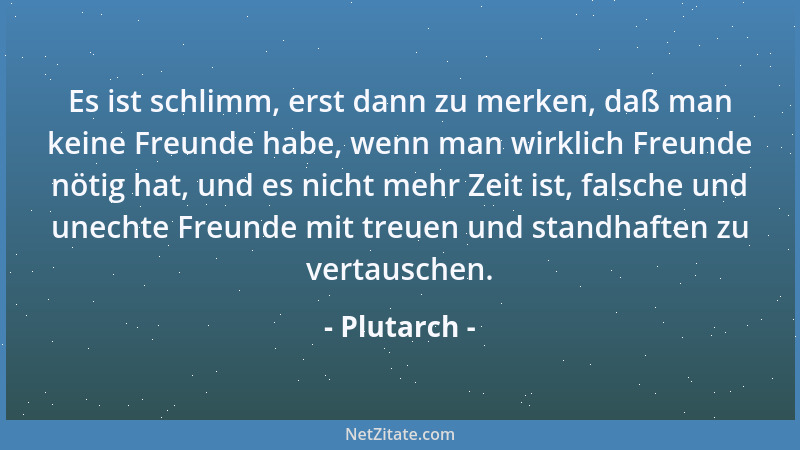 Plutarch - Es ist schlimm, erst dann zu merken, daß man keine Freunde habe, wenn man wirklich Freunde nötig hat, und es nic...