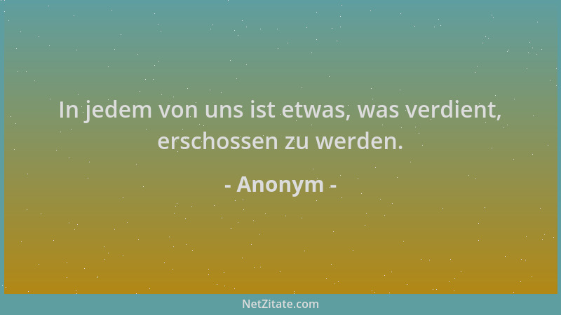 Anonym - In jedem von uns ist etwas, was verdient, erschossen zu werden....
