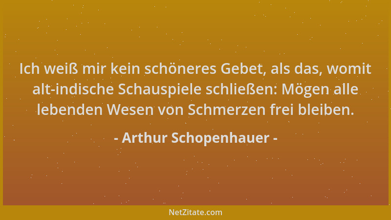 Arthur Schopenhauer - Ich weiß mir kein schöneres Gebet, als das, womit alt-indische Schauspiele schließen: Mögen alle lebe...