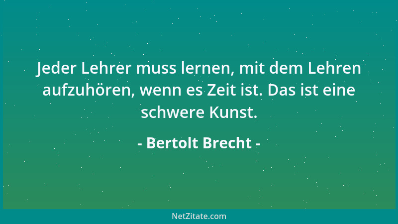 Bertolt Brecht - Jeder Lehrer muss lernen, mit dem Lehren aufzuhören, wenn es Zeit ist. Das ist eine schwere Kunst....