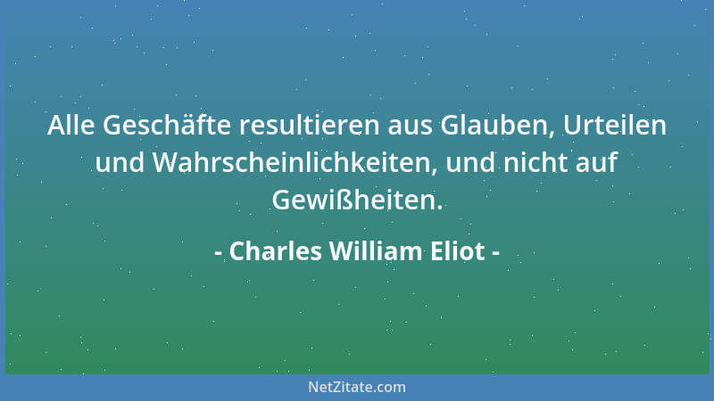 Charles William Eliot - Alle Geschäfte resultieren aus Glauben, Urteilen und Wahrscheinlichkeiten, und nicht auf Gewißheite...