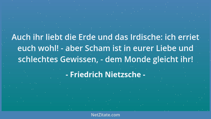 Friedrich Nietzsche - Auch ihr liebt die Erde und das Irdische: ich erriet euch wohl! - aber Scham ist in eurer Liebe und s...