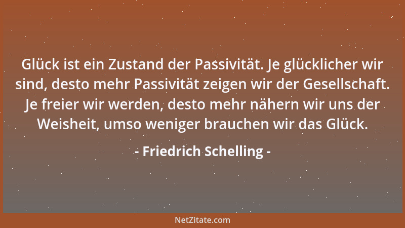Friedrich Schelling - Glück ist ein Zustand der Passivität. Je glücklicher wir sind, desto mehr Passivität zeigen wir der G...