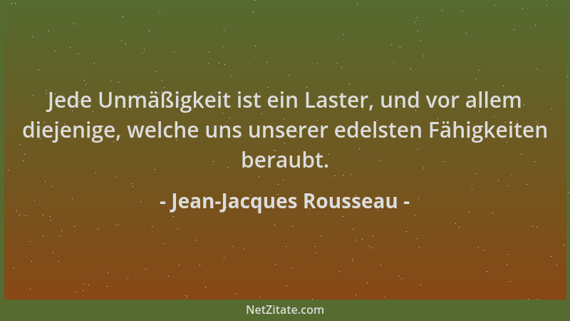 Jean-Jacques Rousseau - Jede Unmäßigkeit ist ein Laster, und vor allem diejenige, welche uns unserer edelsten Fähigkeiten b...