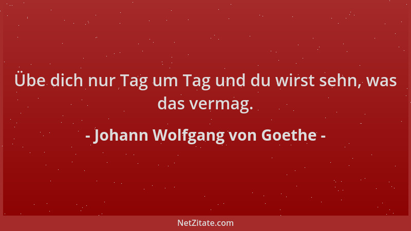 Johann Wolfgang von Goethe - Übe dich nur Tag um Tag und du wirst sehn, was das vermag....