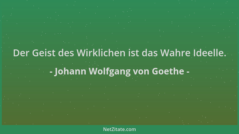 Johann Wolfgang von Goethe - Der Geist des Wirklichen ist das Wahre Ideelle....