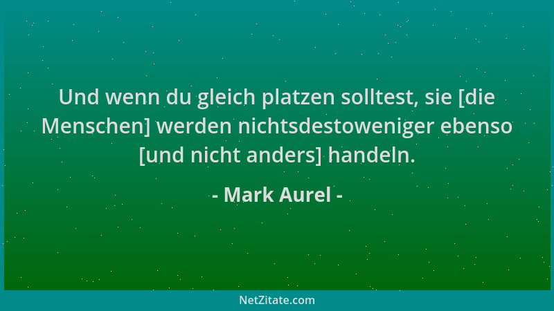 Mark Aurel - Und wenn du gleich platzen solltest, sie [die Menschen] werden nichtsdestoweniger ebenso [und nicht anders] ha...