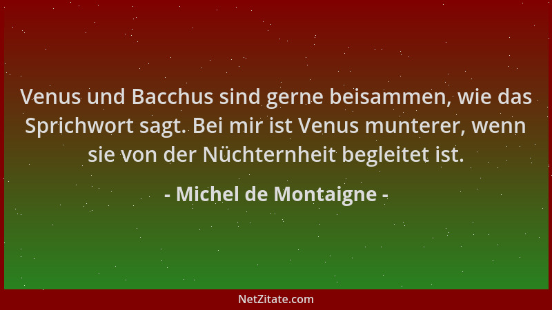 Michel de Montaigne - Venus und Bacchus sind gerne beisammen, wie das Sprichwort sagt. Bei mir ist Venus munterer, wenn sie...