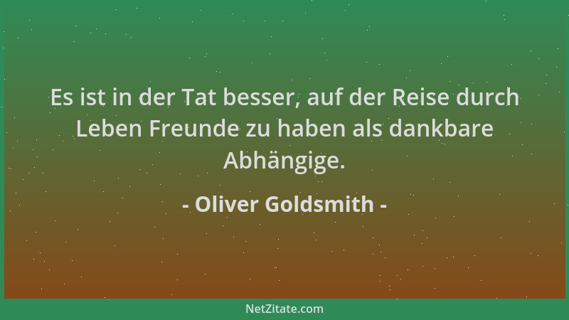 Oliver Goldsmith - Es ist in der Tat besser, auf der Reise durch Leben Freunde zu haben als dankbare Abhängige....