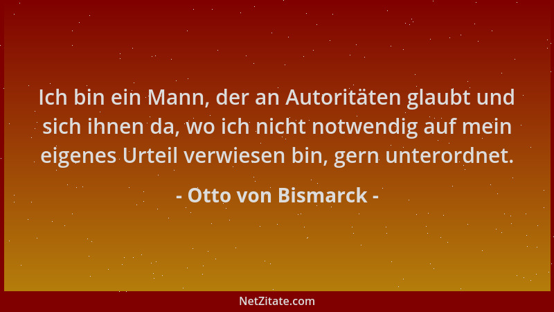 Otto von Bismarck - Ich bin ein Mann, der an Autoritäten glaubt und sich ihnen da, wo ich nicht notwendig auf mein eigenes...