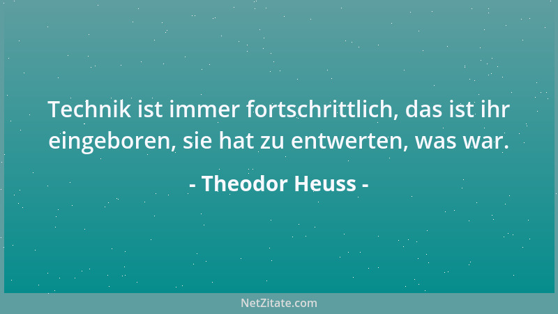 Theodor Heuss - Technik ist immer fortschrittlich, das ist ihr eingeboren, sie hat zu entwerten, was war....