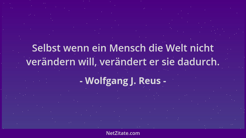 Wolfgang J. Reus - Selbst wenn ein Mensch die Welt nicht verändern will, verändert er sie dadurch....