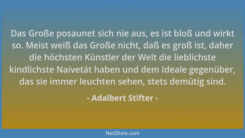 Adalbert Stifter - Das Große posaunet sich nie aus, es ist bloß und wirkt so. Meist weiß das Große nicht, daß es groß ist,...