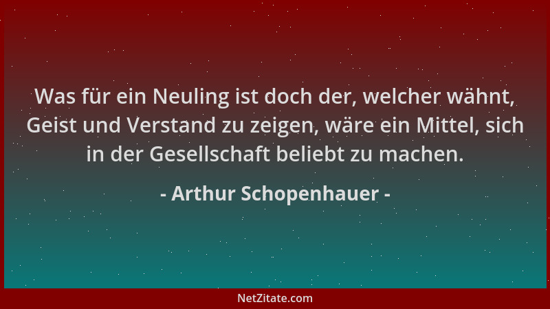 Arthur Schopenhauer - Was für ein Neuling ist doch der, welcher wähnt, Geist und Verstand zu zeigen, wäre ein Mittel, sich...