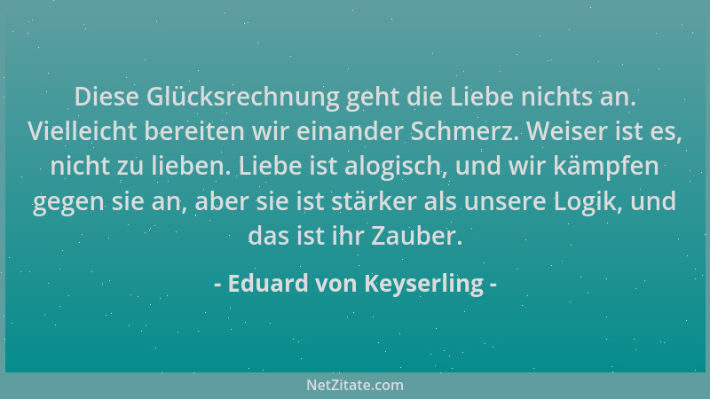 Eduard von Keyserling - Diese Glücksrechnung geht die Liebe nichts an. Vielleicht bereiten wir einander Schmerz. Weiser ist...