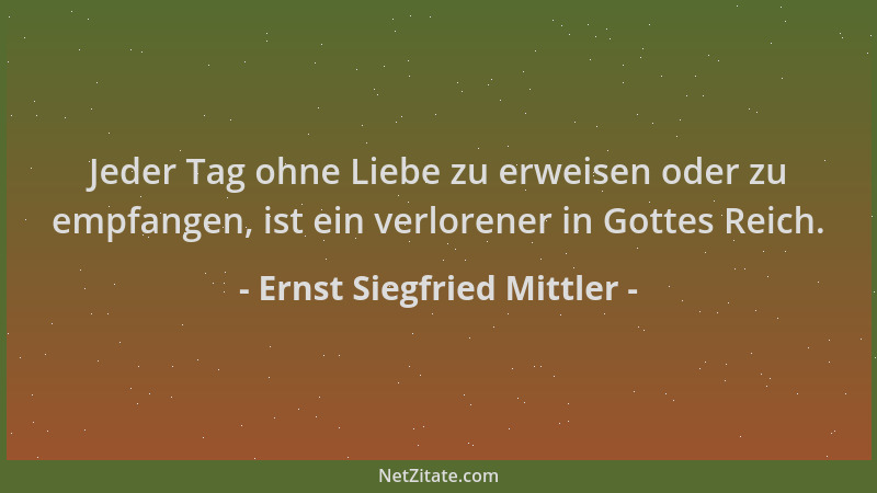 Ernst Siegfried Mittler - Jeder Tag ohne Liebe zu erweisen oder zu empfangen, ist ein verlorener in Gottes Reich....