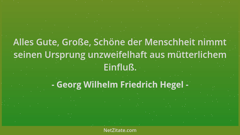 Georg Wilhelm Friedrich Hegel - Alles Gute, Große, Schöne der Menschheit nimmt seinen Ursprung unzweifelhaft aus mütterlich...