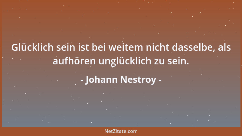 Johann Nestroy - Glücklich sein ist bei weitem nicht dasselbe, als aufhören unglücklich zu sein....