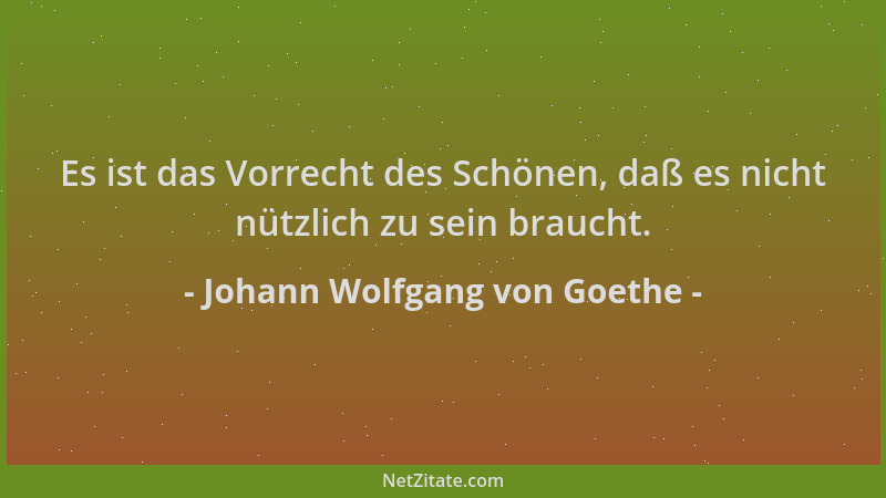 Johann Wolfgang von Goethe - Es ist das Vorrecht des Schönen, daß es nicht nützlich zu sein braucht....