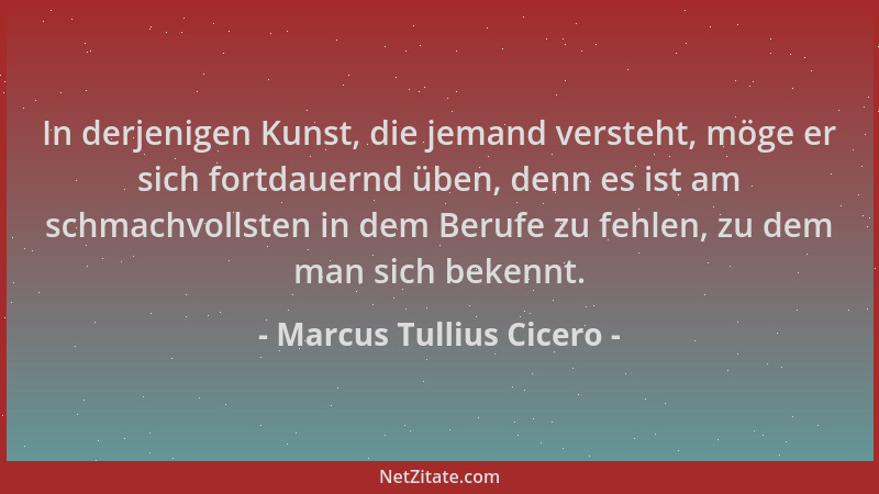 Marcus Tullius Cicero - In derjenigen Kunst, die jemand versteht, möge er sich fortdauernd üben, denn es ist am schmachvoll...