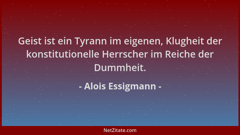 Alois Essigmann - Geist ist ein Tyrann im eigenen, Klugheit der konstitutionelle Herrscher im Reiche der Dummheit....