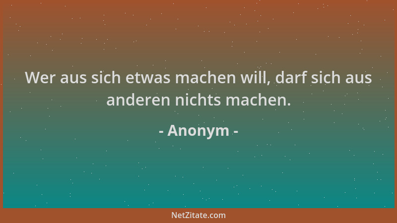 Anonym - Wer aus sich etwas machen will, darf sich aus anderen nichts machen....