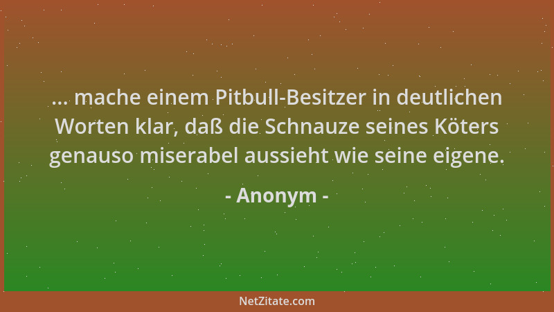 Anonym - ... mache einem Pitbull-Besitzer in deutlichen Worten klar, daß die Schnauze seines Köters genauso miserabel aussi...
