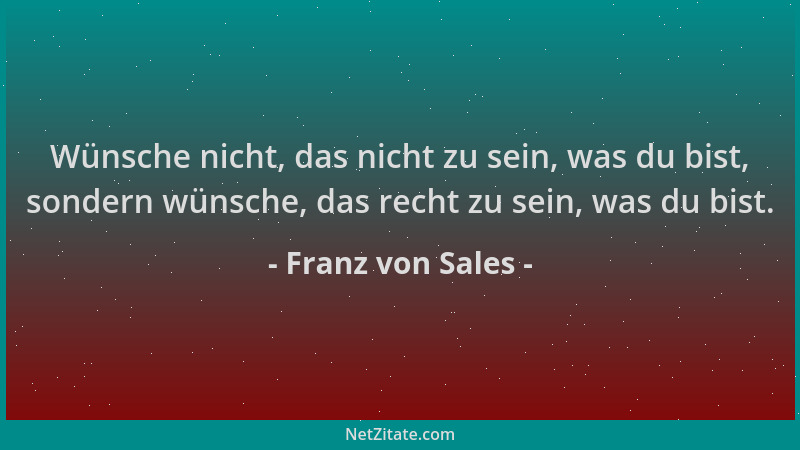 Franz von Sales - Wünsche nicht, das nicht zu sein, was du bist, sondern wünsche, das recht zu sein, was du bist....