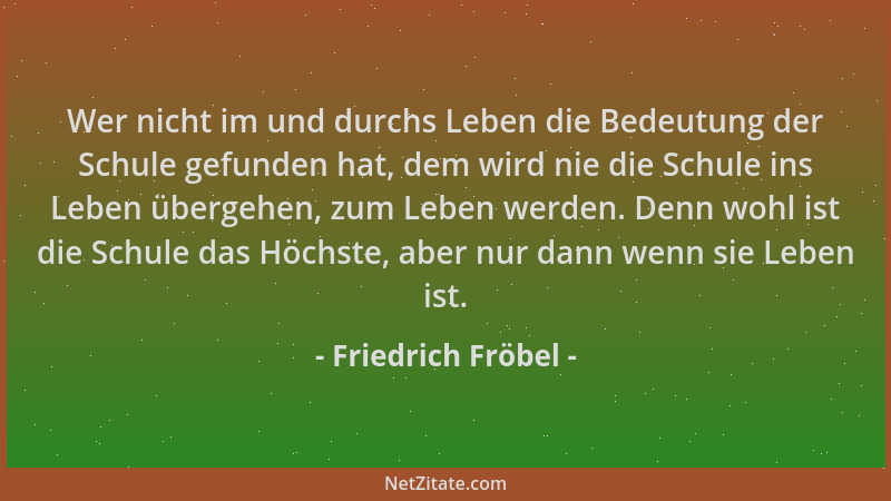 Friedrich Fröbel - Wer nicht im und durchs Leben die Bedeutung der Schule gefunden hat, dem wird nie die Schule ins Leben ü...