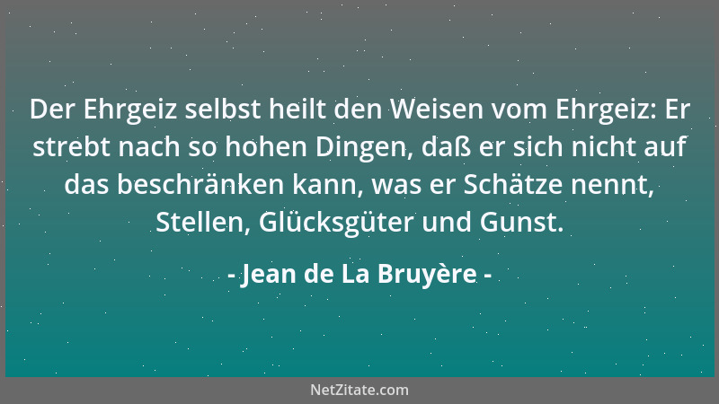 Jean de La Bruyère - Der Ehrgeiz selbst heilt den Weisen vom Ehrgeiz: Er strebt nach so hohen Dingen, daß er sich nicht auf...