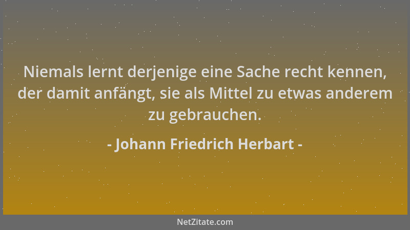 Johann Friedrich Herbart - Niemals lernt derjenige eine Sache recht kennen, der damit anfängt, sie als Mittel zu etwas ande...