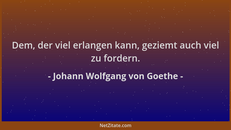 Johann Wolfgang von Goethe - Dem, der viel erlangen kann, geziemt auch viel zu fordern....