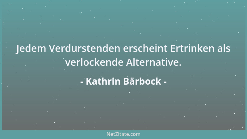 Kathrin Bärbock - Jedem Verdurstenden erscheint Ertrinken als verlockende Alternative....