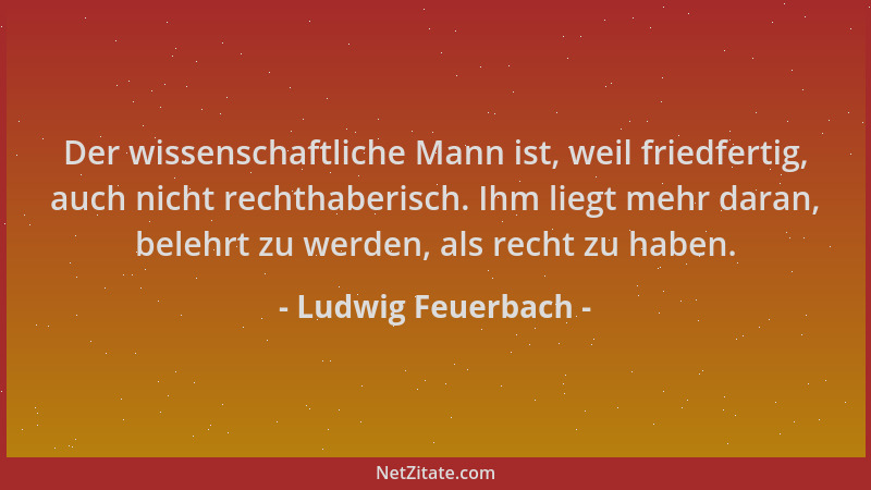 Ludwig Feuerbach - Der wissenschaftliche Mann ist, weil friedfertig, auch nicht rechthaberisch. Ihm liegt mehr daran, beleh...