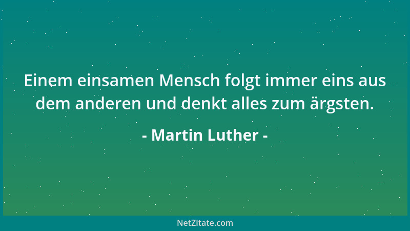 Martin Luther - Einem einsamen Mensch folgt immer eins aus dem anderen und denkt alles zum ärgsten....