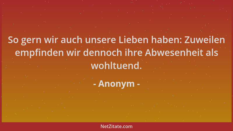 Anonym - So gern wir auch unsere Lieben haben: Zuweilen empfinden wir dennoch ihre Abwesenheit als wohltuend....