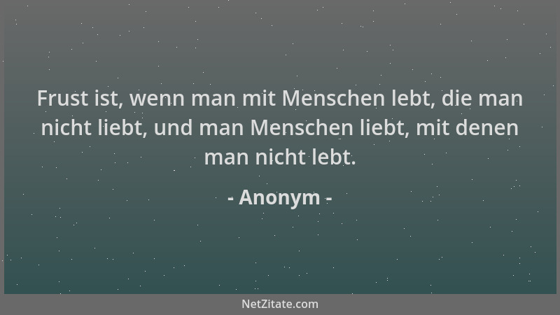 Anonym - Frust ist, wenn man mit Menschen lebt, die man nicht liebt, und man Menschen liebt, mit denen man nicht lebt....