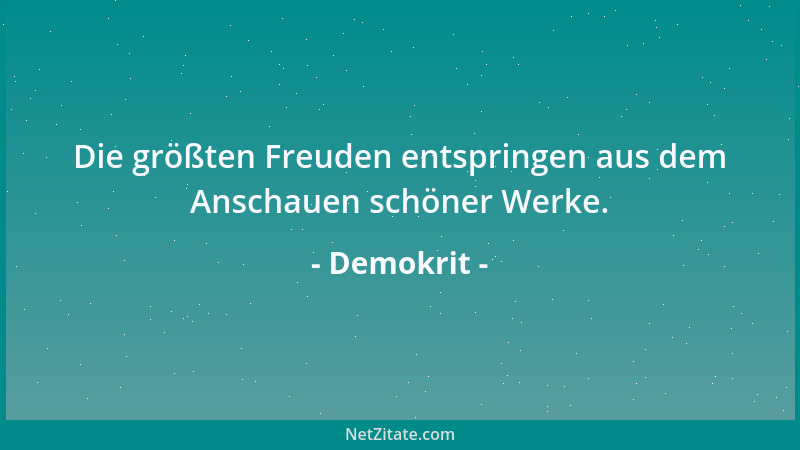 Demokrit - Die größten Freuden entspringen aus dem Anschauen schöner Werke....
