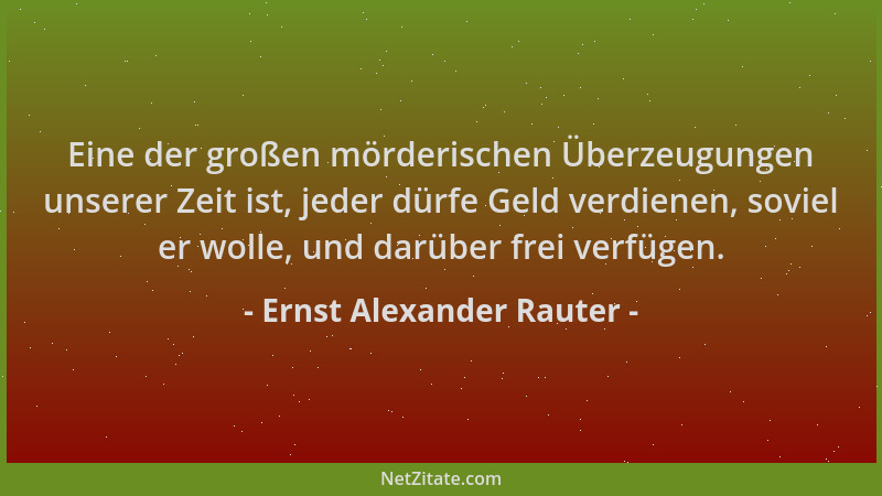 Ernst Alexander Rauter - Eine der großen mörderischen Überzeugungen unserer Zeit ist, jeder dürfe Geld verdienen, soviel er...