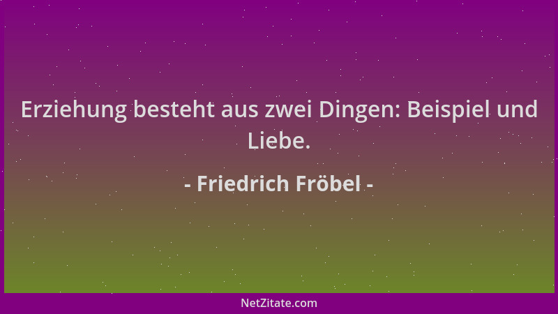 Friedrich Fröbel - Erziehung besteht aus zwei Dingen: Beispiel und Liebe....